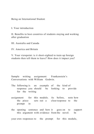 Being an International Student
I. Your introduction
II. Benefits to host countries of students staying and working
after graduation
III. Australia and Canada
IV. America and Britain
V. Your viewpoint: is it short-sighted to train up foreign
students then tell them to leave? How does it impact you?
Sample writing assignment: Frankenstein’s
Conversations with William Godwin.
The following is an example of the kind of
response you should be looking to provide
for the writing
assignment for this module. As before, note how
the piece sets out a clear response to the
prompt in
the opening sentence and how it goes on to support
this argument with evidence from the novel. In
your own responses to the prompt for this module,
 