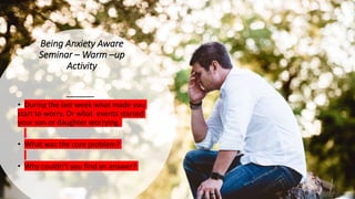 Being Anxiety Aware
Seminar – Warm –up
Activity
• During the last week what made you
start to worry. Or what events started
your son or daughter worrying.
• What was the core problem?
• Why couldn’t you find an answer?
 