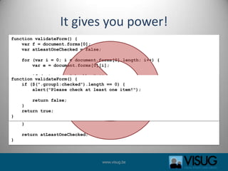 It gives you power!functionvalidateForm() {    var f = document.forms[0];    var atLeastOneChecked = false;for (var i = 0; i < document.forms[0].length; i++) {        var e = document.forms[0][i];if (e.type == "checkbox" && e.className == "group1" &&e.checked) {atLeastOneChecked = true;        }    }if (!atLeastOneChecked) {        alert("Please check at least one item!");    }    return atLeastOneChecked;}functionvalidateForm() {if ($(".group1:checked").length == 0) {alert("Please check at least one item!");        return false;}   return true;}