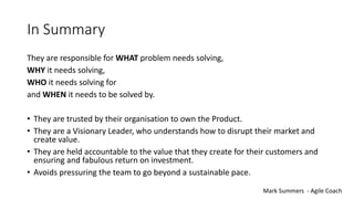 In Summary
They are responsible for WHAT problem needs solving,
WHY it needs solving,
WHO it needs solving for
and WHEN it needs to be solved by.
• They are trusted by their organisation to own the Product.
• They are a Visionary Leader, who understands how to disrupt their market and
create value.
• They are held accountable to the value that they create for their customers and
ensuring and fabulous return on investment.
• Avoids pressuring the team to go beyond a sustainable pace.
Mark Summers - Agile Coach
 