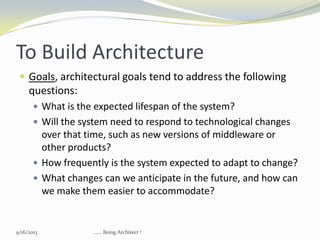 To Build Architecture
 Goals, architectural goals tend to address the following
questions:
 What is the expected lifespan of the system?
 Will the system need to respond to technological changes
over that time, such as new versions of middleware or
other products?
 How frequently is the system expected to adapt to change?
 What changes can we anticipate in the future, and how can
we make them easier to accommodate?
9/16/2013 ...... Being Architect !
 