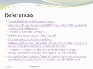 References
 The Hidden Roles of Software Architects
 pkruchten.files.wordpress.com/2010/05/kruchten_2008_journal-of-
systems-and-software.pdf
 The Role of Software Architects
 www.bredemeyer.com/pdf_files/role.pdf
 Characteristics of a software architect
 Software Architecture | Research | Previous Architecture Research |
Duties, Skills, & Knowledge of a Software Architect
 The Role of Architect vs. The Role of the Software Architect, A
Reality Check from Beautiful Architecture - O'Reilly FYI Blog
 http://epf.eclipse.org/wikis/openup/core.tech.common.extend_sup
p/guidances/concepts/software_architecture_59A08DE0.html
9/16/2013 ...... Being Architect !
 