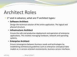 Architect Roles
 1st and in advance, what are IT architect types:
 Software Architect
Design the technical solution of the entire application. The logical and
physical structure.
 Infrastructure Architect
Ensure the safe and productive deployment and operation of enterprise
applications. This involves managing hardware, network and operating
systems.
 Enterprise Architect
Ensure convergence between business needs and technologies by
establishing architectural guidelines such as enterprise conceptual data
models or, in service-oriented environments, business service interfaces.
9/16/2013 ...... Being Architect !
 