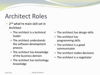 Architect Roles
 2nd what’re main skill set in
Architect
 The architect is a technical
leader
 The architect understands
the software development
process
 The architect has knowledge
of the business domain
 The architect has technology
knowledge
 The architect has design skills
 The architect has
programming skills
 The architect is a good
communicator
 The architect makes decisions
 The architect is a negotiator
9/16/2013 ...... Being Architect !
 