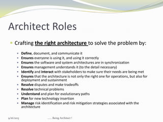  Crafting the right architecture to solve the problem by:
 Define, document, and communicate it
 Ensures everyone is using it, and using it correctly
 Ensures the software and system architectures are in synchronization
 Ensures management understands it (to the detail necessary)
 Identify and interact with stakeholders to make sure their needs are being met
 Ensures that the architecture is not only the right one for operations, but also for
deployment and sustainment
 Resolve disputes and make tradeoffs
 Resolve technical problems
 Understand and plan for evolutionary paths
 Plan for new technology insertion
 Manage risk identification and risk mitigation strategies associated with the
architecture
Architect Roles
9/16/2013 ...... Being Architect !
 