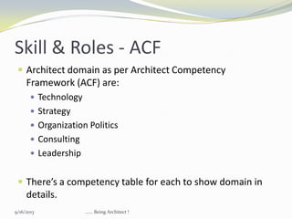 Skill & Roles - ACF
 Architect domain as per Architect Competency
Framework (ACF) are:
 Technology
 Strategy
 Organization Politics
 Consulting
 Leadership
 There’s a competency table for each to show domain in
details.
9/16/2013 ...... Being Architect !
 