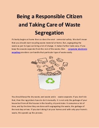 Being a Responsible Citizen
and Taking Care of Waste
Segregation
If charity begins at home then so does the envir onmental-safety. We don’t mean
that you should start recycling waste material at home. But, segregating the
waste as per its type can bring a lot of change. It makes further tasks easy. If you
keep the ewaste separate from the rest of the waste, then corporate electronic
grecyclin providers can handle that particular type of waste easily.
You should keep the dry waste, wet waste and e -waste separate. If you don’t do
that, then the rag pickers have to do it manually. It is not only the garbage of your
house but from all the houses in the locality, city and state. It consumes a lot of
time, and by the time they are done with segregating the waste, the garbage of
the next day arrives. If you start doing it at your homes and with only your home’s
waste, this speeds up the process.
 