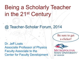 Name
School
Department
Being a Scholarly Teacher
in the 21st Century
@ Teacher-Scholar Forum, 2014
Dr. Jeff Loats
Associate Professor of Physics
Faculty Associate to the
Center for Faculty Development
Be sure to get
a clicker!
 