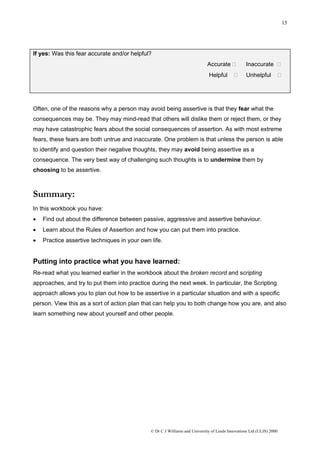 15




If yes: Was this fear accurate and/or helpful?
                                                                            Accurate             Inaccurate
                                                                             Helpful             Unhelpful




Often, one of the reasons why a person may avoid being assertive is that they fear what the
consequences may be. They may mind-read that others will dislike them or reject them, or they
may have catastrophic fears about the social consequences of assertion. As with most extreme
fears, these fears are both untrue and inaccurate. One problem is that unless the person is able
to identify and question their negative thoughts, they may avoid being assertive as a
consequence. The very best way of challenging such thoughts is to undermine them by
choosing to be assertive.



Summary:
In this workbook you have:
•   Find out about the difference between passive, aggressive and assertive behaviour.
•   Learn about the Rules of Assertion and how you can put them into practice.
•   Practice assertive techniques in your own life.


Putting into practice what you have learned:
Re-read what you learned earlier in the workbook about the broken record and scripting
approaches, and try to put them into practice during the next week. In particular, the Scripting
approach allows you to plan out how to be assertive in a particular situation and with a specific
person. View this as a sort of action plan that can help you to both change how you are, and also
learn something new about yourself and other people.




                                              © Dr C J Williams and University of Leeds Innovations Ltd (ULIS) 2000
 