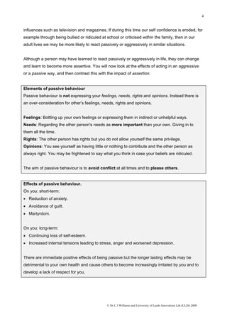 4


influences such as television and magazines. If during this time our self confidence is eroded, for
example through being bullied or ridiculed at school or criticised within the family, then in our
adult lives we may be more likely to react passively or aggressively in similar situations.


Although a person may have learned to react passively or aggressively in life, they can change
and learn to become more assertive. You will now look at the effects of acting in an aggressive
or a passive way, and then contrast this with the impact of assertion.


Elements of passive behaviour
Passive behaviour is not expressing your feelings, needs, rights and opinions. Instead there is
an over-consideration for other’s feelings, needs, rights and opinions.


Feelings: Bottling up your own feelings or expressing them in indirect or unhelpful ways.
Needs: Regarding the other person's needs as more important than your own. Giving in to
them all the time.
Rights: The other person has rights but you do not allow yourself the same privilege.
Opinions: You see yourself as having little or nothing to contribute and the other person as
always right. You may be frightened to say what you think in case your beliefs are ridiculed.


The aim of passive behaviour is to avoid conflict at all times and to please others.


Effects of passive behaviour.
On you: short-term:
• Reduction of anxiety.
• Avoidance of guilt.
• Martyrdom.


On you: long-term:
• Continuing loss of self-esteem.
• Increased internal tensions leading to stress, anger and worsened depression.


There are immediate positive effects of being passive but the longer lasting effects may be
detrimental to your own health and cause others to become increasingly irritated by you and to
develop a lack of respect for you.




                                               © Dr C J Williams and University of Leeds Innovations Ltd (ULIS) 2000
 