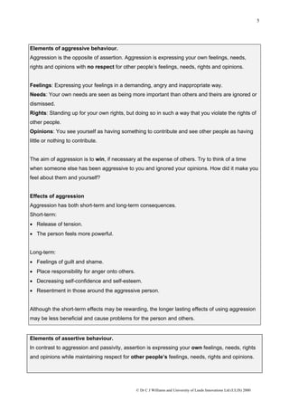5




Elements of aggressive behaviour.
Aggression is the opposite of assertion. Aggression is expressing your own feelings, needs,
rights and opinions with no respect for other people’s feelings, needs, rights and opinions.


Feelings: Expressing your feelings in a demanding, angry and inappropriate way.
Needs: Your own needs are seen as being more important than others and theirs are ignored or
dismissed.
Rights: Standing up for your own rights, but doing so in such a way that you violate the rights of
other people.
Opinions: You see yourself as having something to contribute and see other people as having
little or nothing to contribute.


The aim of aggression is to win, if necessary at the expense of others. Try to think of a time
when someone else has been aggressive to you and ignored your opinions. How did it make you
feel about them and yourself?


Effects of aggression
Aggression has both short-term and long-term consequences.
Short-term:
• Release of tension.
• The person feels more powerful.


Long-term:
• Feelings of guilt and shame.
• Place responsibility for anger onto others.
• Decreasing self-confidence and self-esteem.
• Resentment in those around the aggressive person.


Although the short-term effects may be rewarding, the longer lasting effects of using aggression
may be less beneficial and cause problems for the person and others.


Elements of assertive behaviour.
In contrast to aggression and passivity, assertion is expressing your own feelings, needs, rights
and opinions while maintaining respect for other people’s feelings, needs, rights and opinions.




                                                © Dr C J Williams and University of Leeds Innovations Ltd (ULIS) 2000
 