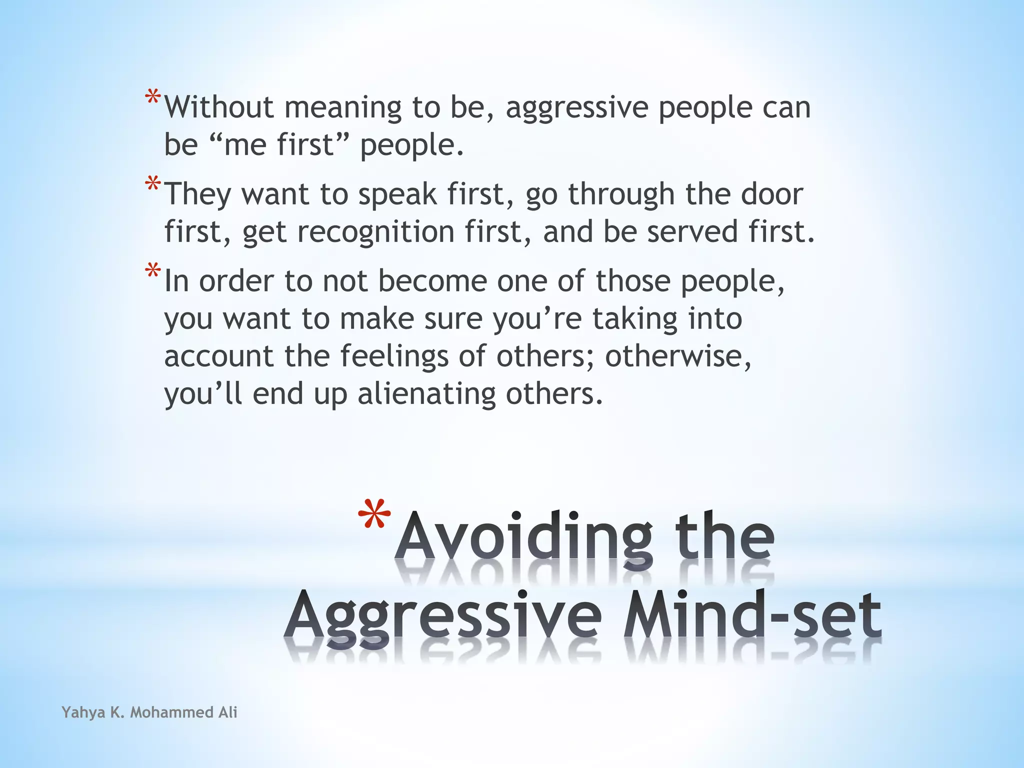 Yahya K. Mohammed Ali
*
*Without meaning to be, aggressive people can
be “me first” people.
*They want to speak first, go through the door
first, get recognition first, and be served first.
*In order to not become one of those people,
you want to make sure you’re taking into
account the feelings of others; otherwise,
you’ll end up alienating others.
 