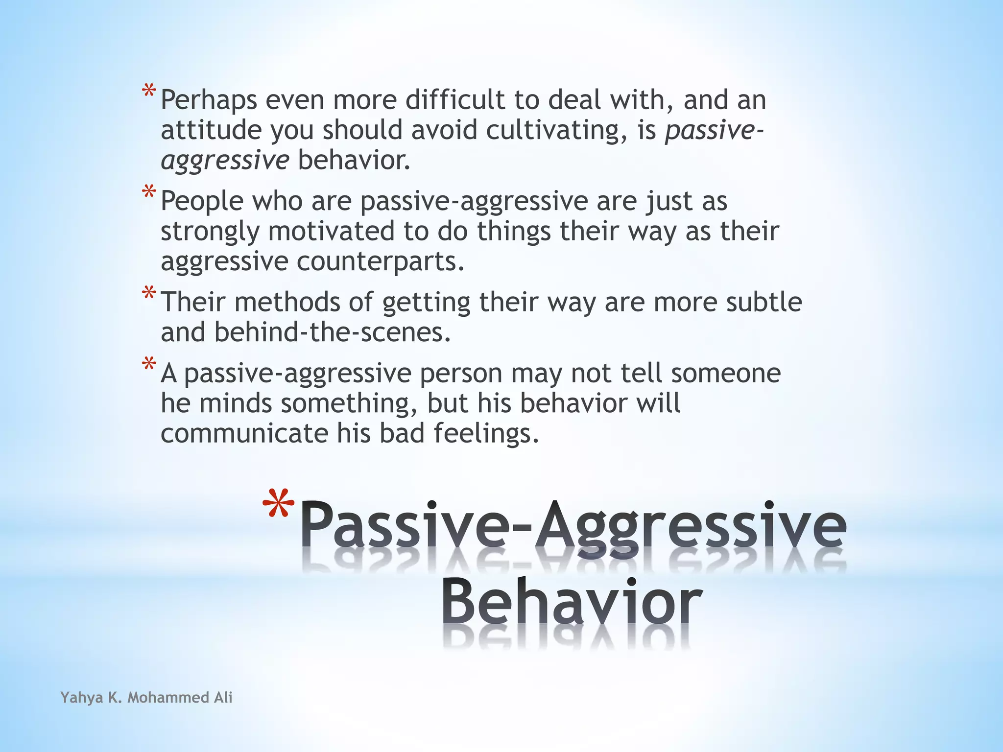 Yahya K. Mohammed Ali
*
*Perhaps even more difficult to deal with, and an
attitude you should avoid cultivating, is passive-
aggressive behavior.
*People who are passive-aggressive are just as
strongly motivated to do things their way as their
aggressive counterparts.
*Their methods of getting their way are more subtle
and behind-the-scenes.
*A passive-aggressive person may not tell someone
he minds something, but his behavior will
communicate his bad feelings.
 