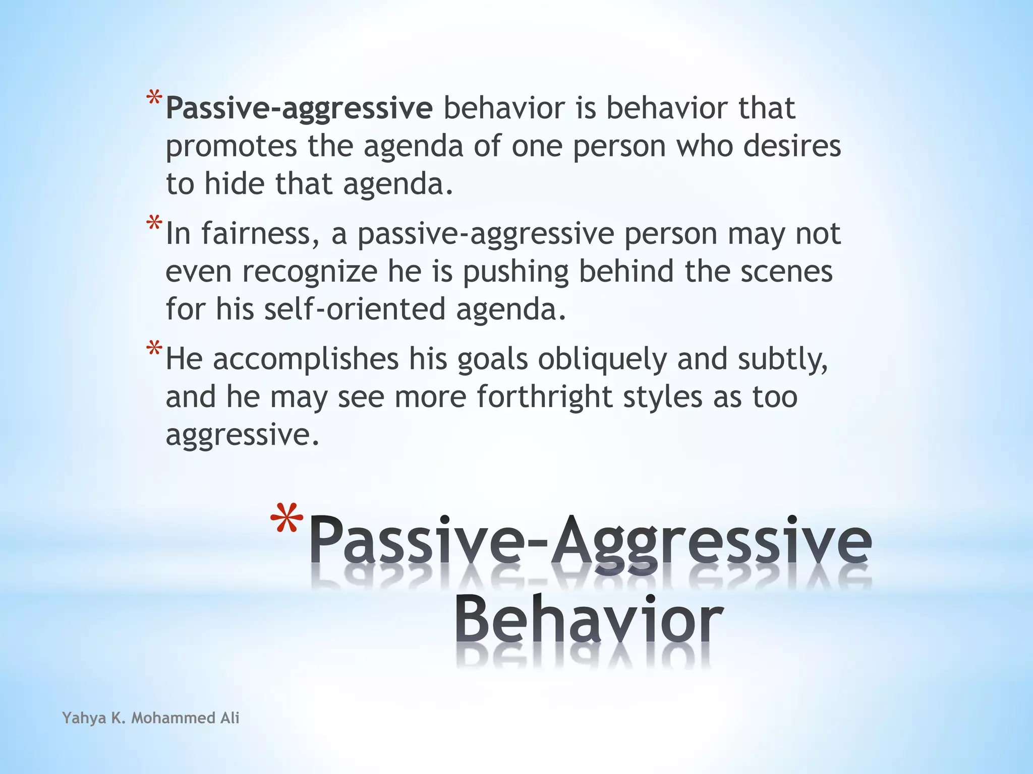 Yahya K. Mohammed Ali
*
*Passive-aggressive behavior is behavior that
promotes the agenda of one person who desires
to hide that agenda.
*In fairness, a passive-aggressive person may not
even recognize he is pushing behind the scenes
for his self-oriented agenda.
*He accomplishes his goals obliquely and subtly,
and he may see more forthright styles as too
aggressive.
 