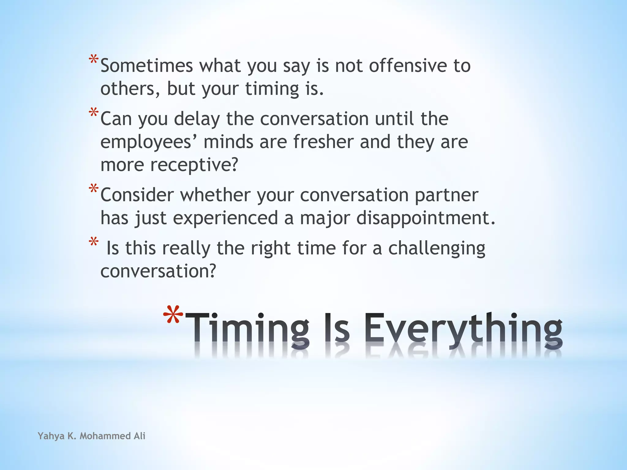 Yahya K. Mohammed Ali
*
*Sometimes what you say is not offensive to
others, but your timing is.
*Can you delay the conversation until the
employees’ minds are fresher and they are
more receptive?
*Consider whether your conversation partner
has just experienced a major disappointment.
* Is this really the right time for a challenging
conversation?
 