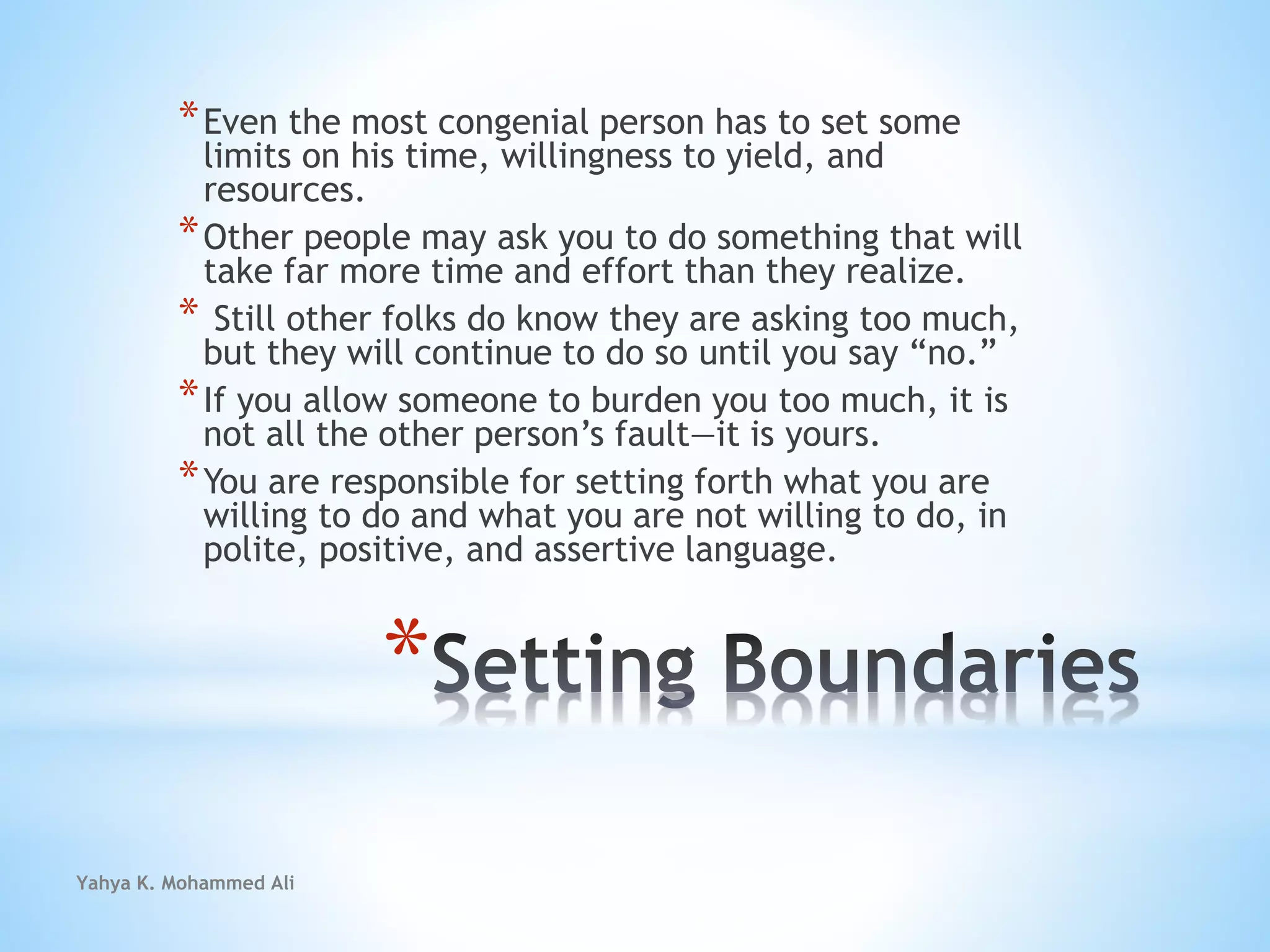 Yahya K. Mohammed Ali
*
*Even the most congenial person has to set some
limits on his time, willingness to yield, and
resources.
*Other people may ask you to do something that will
take far more time and effort than they realize.
* Still other folks do know they are asking too much,
but they will continue to do so until you say “no.”
*If you allow someone to burden you too much, it is
not all the other person’s fault—it is yours.
*You are responsible for setting forth what you are
willing to do and what you are not willing to do, in
polite, positive, and assertive language.
 