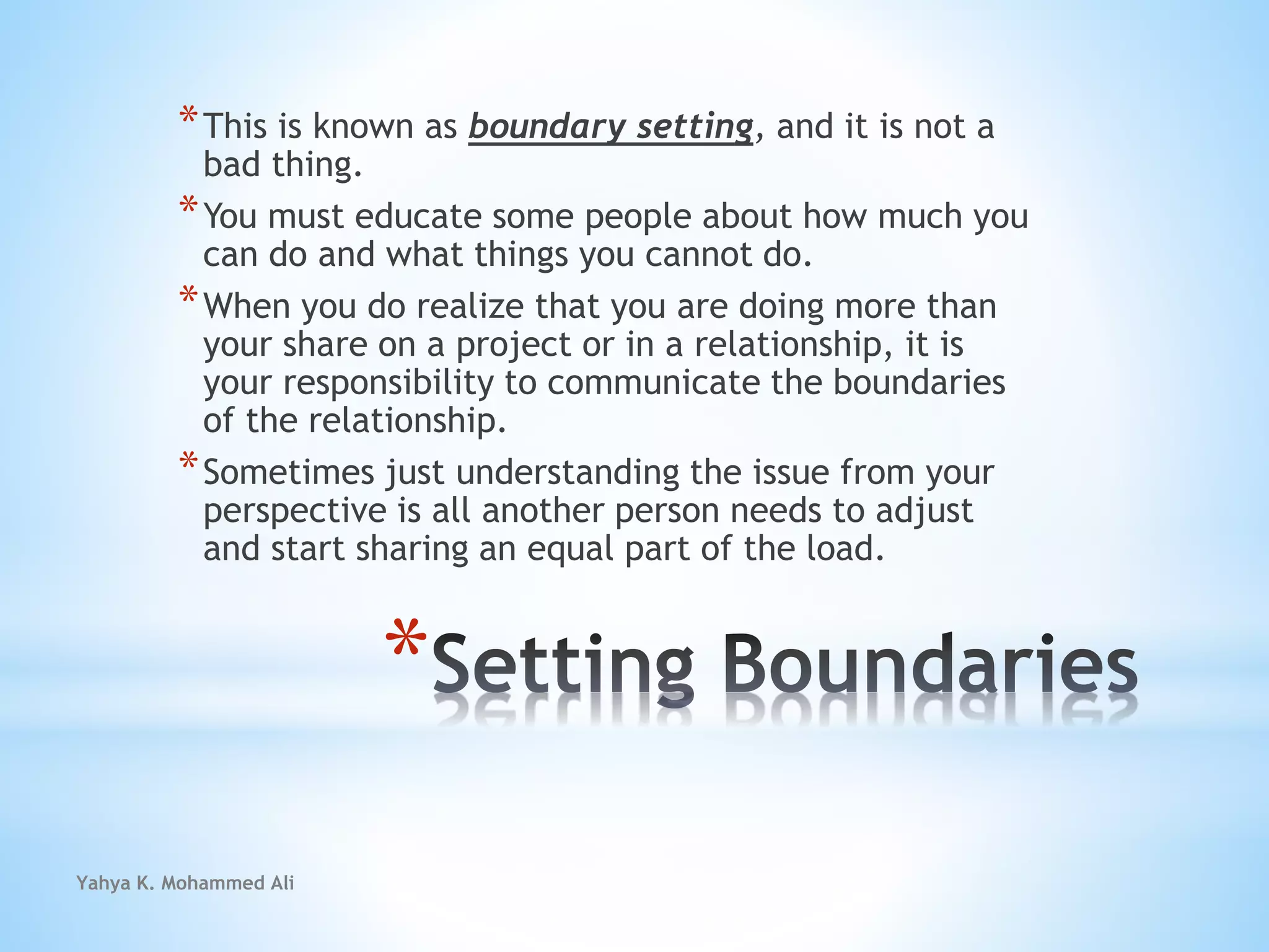 Yahya K. Mohammed Ali
*
*This is known as boundary setting, and it is not a
bad thing.
*You must educate some people about how much you
can do and what things you cannot do.
*When you do realize that you are doing more than
your share on a project or in a relationship, it is
your responsibility to communicate the boundaries
of the relationship.
*Sometimes just understanding the issue from your
perspective is all another person needs to adjust
and start sharing an equal part of the load.
 