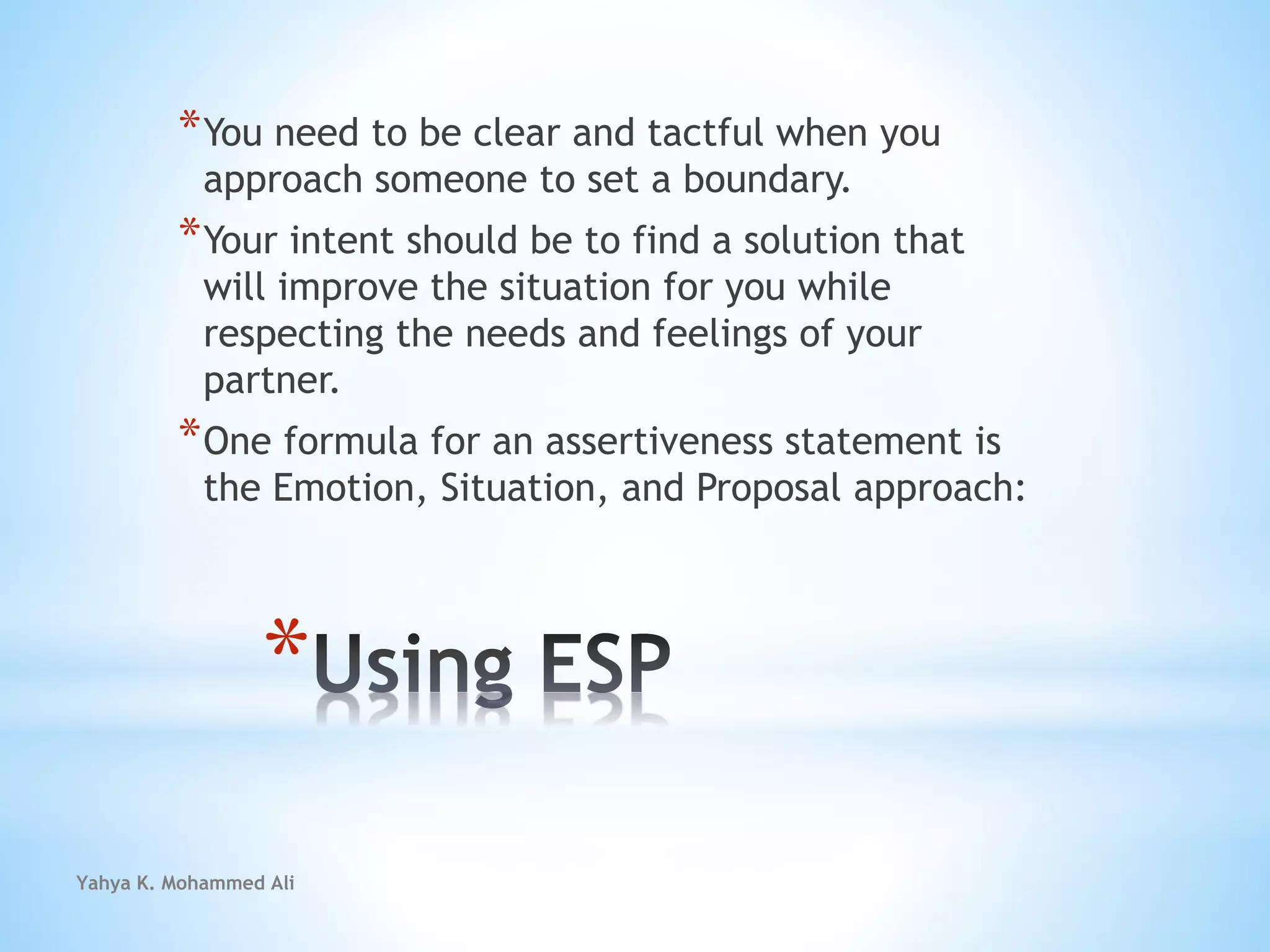 Yahya K. Mohammed Ali
*
*You need to be clear and tactful when you
approach someone to set a boundary.
*Your intent should be to find a solution that
will improve the situation for you while
respecting the needs and feelings of your
partner.
*One formula for an assertiveness statement is
the Emotion, Situation, and Proposal approach:
 