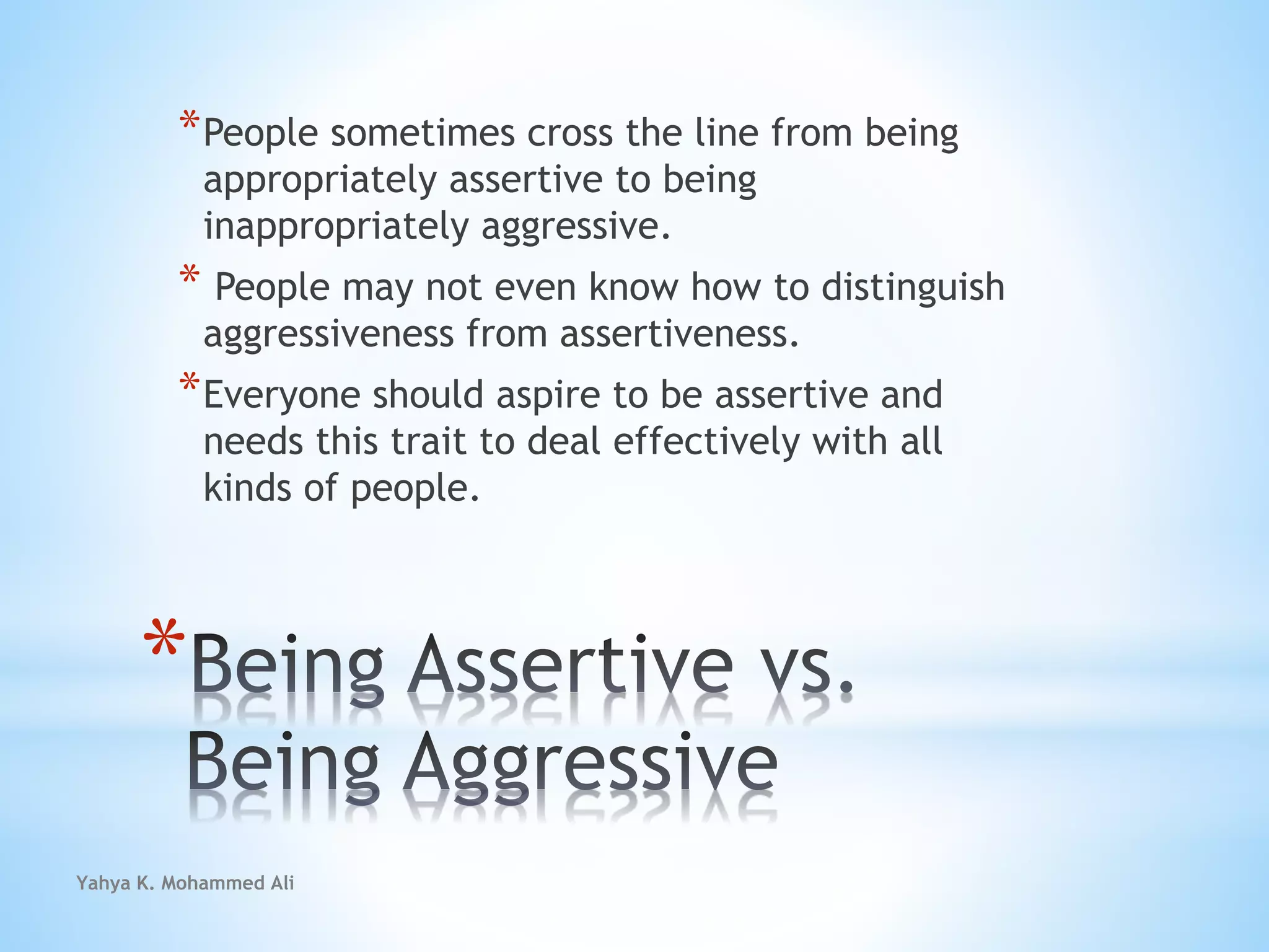 Yahya K. Mohammed Ali
*
*People sometimes cross the line from being
appropriately assertive to being
inappropriately aggressive.
* People may not even know how to distinguish
aggressiveness from assertiveness.
*Everyone should aspire to be assertive and
needs this trait to deal effectively with all
kinds of people.
 