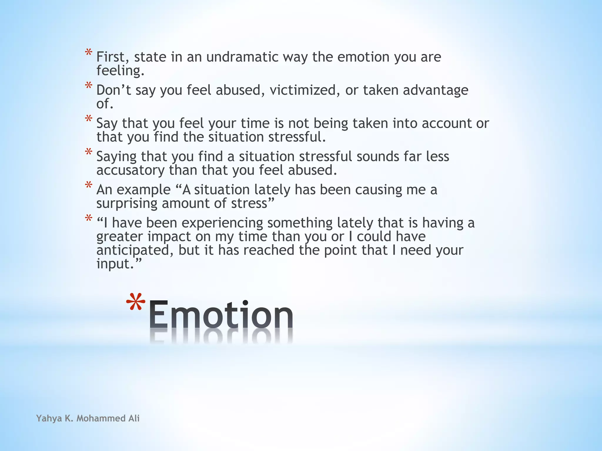 Yahya K. Mohammed Ali
*
* First, state in an undramatic way the emotion you are
feeling.
* Don’t say you feel abused, victimized, or taken advantage
of.
* Say that you feel your time is not being taken into account or
that you find the situation stressful.
* Saying that you find a situation stressful sounds far less
accusatory than that you feel abused.
* An example “A situation lately has been causing me a
surprising amount of stress”
* “I have been experiencing something lately that is having a
greater impact on my time than you or I could have
anticipated, but it has reached the point that I need your
input.”
 