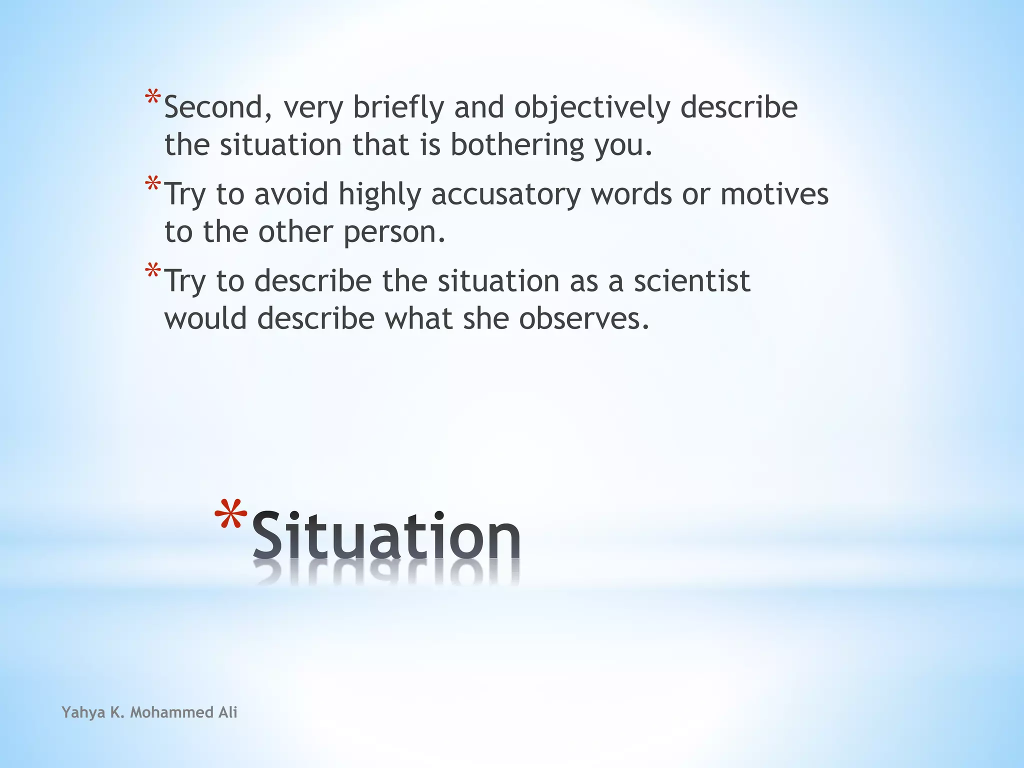 Yahya K. Mohammed Ali
*
*Second, very briefly and objectively describe
the situation that is bothering you.
*Try to avoid highly accusatory words or motives
to the other person.
*Try to describe the situation as a scientist
would describe what she observes.
 