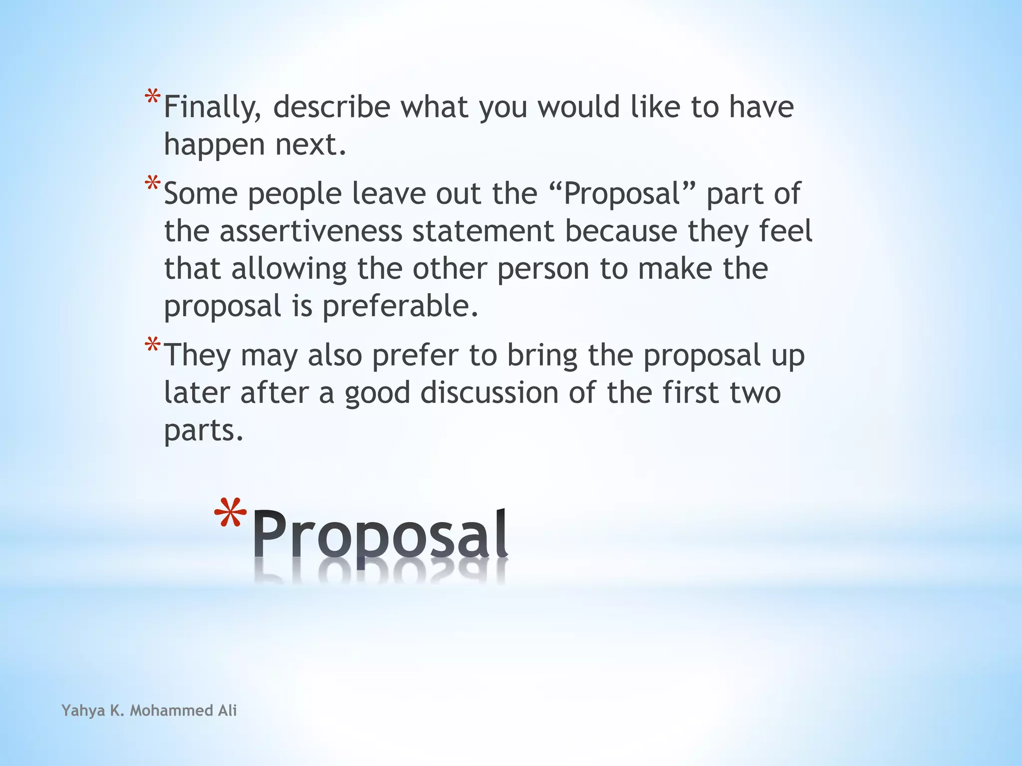 Yahya K. Mohammed Ali
*
*Finally, describe what you would like to have
happen next.
*Some people leave out the “Proposal” part of
the assertiveness statement because they feel
that allowing the other person to make the
proposal is preferable.
*They may also prefer to bring the proposal up
later after a good discussion of the first two
parts.
 