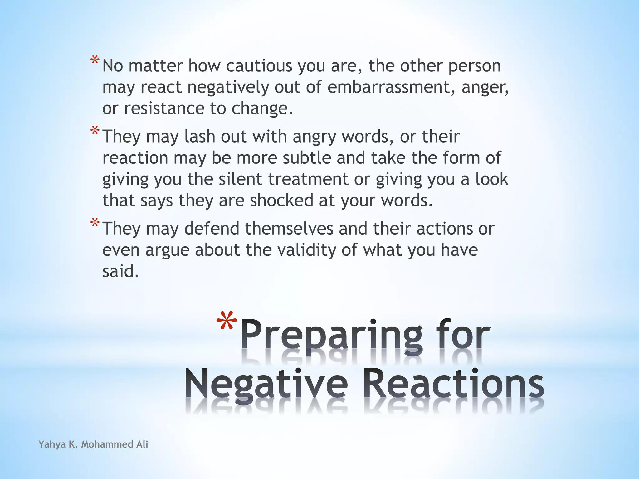 Yahya K. Mohammed Ali
*
*No matter how cautious you are, the other person
may react negatively out of embarrassment, anger,
or resistance to change.
*They may lash out with angry words, or their
reaction may be more subtle and take the form of
giving you the silent treatment or giving you a look
that says they are shocked at your words.
*They may defend themselves and their actions or
even argue about the validity of what you have
said.
 