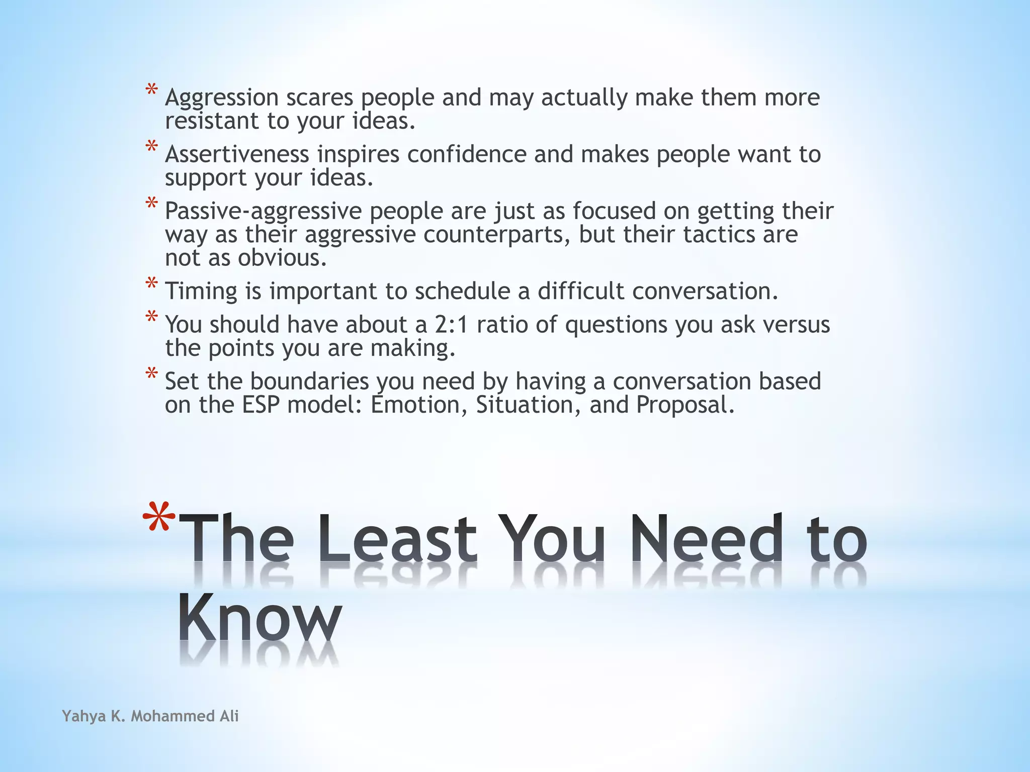 Yahya K. Mohammed Ali
*
* Aggression scares people and may actually make them more
resistant to your ideas.
* Assertiveness inspires confidence and makes people want to
support your ideas.
* Passive-aggressive people are just as focused on getting their
way as their aggressive counterparts, but their tactics are
not as obvious.
* Timing is important to schedule a difficult conversation.
* You should have about a 2:1 ratio of questions you ask versus
the points you are making.
* Set the boundaries you need by having a conversation based
on the ESP model: Emotion, Situation, and Proposal.
 