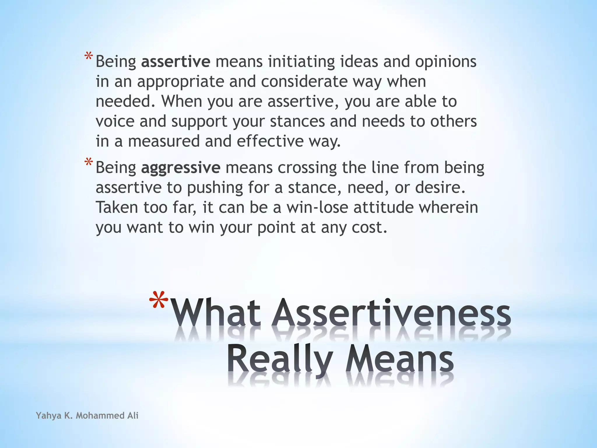 Yahya K. Mohammed Ali
*
*Being assertive means initiating ideas and opinions
in an appropriate and considerate way when
needed. When you are assertive, you are able to
voice and support your stances and needs to others
in a measured and effective way.
*Being aggressive means crossing the line from being
assertive to pushing for a stance, need, or desire.
Taken too far, it can be a win-lose attitude wherein
you want to win your point at any cost.
 