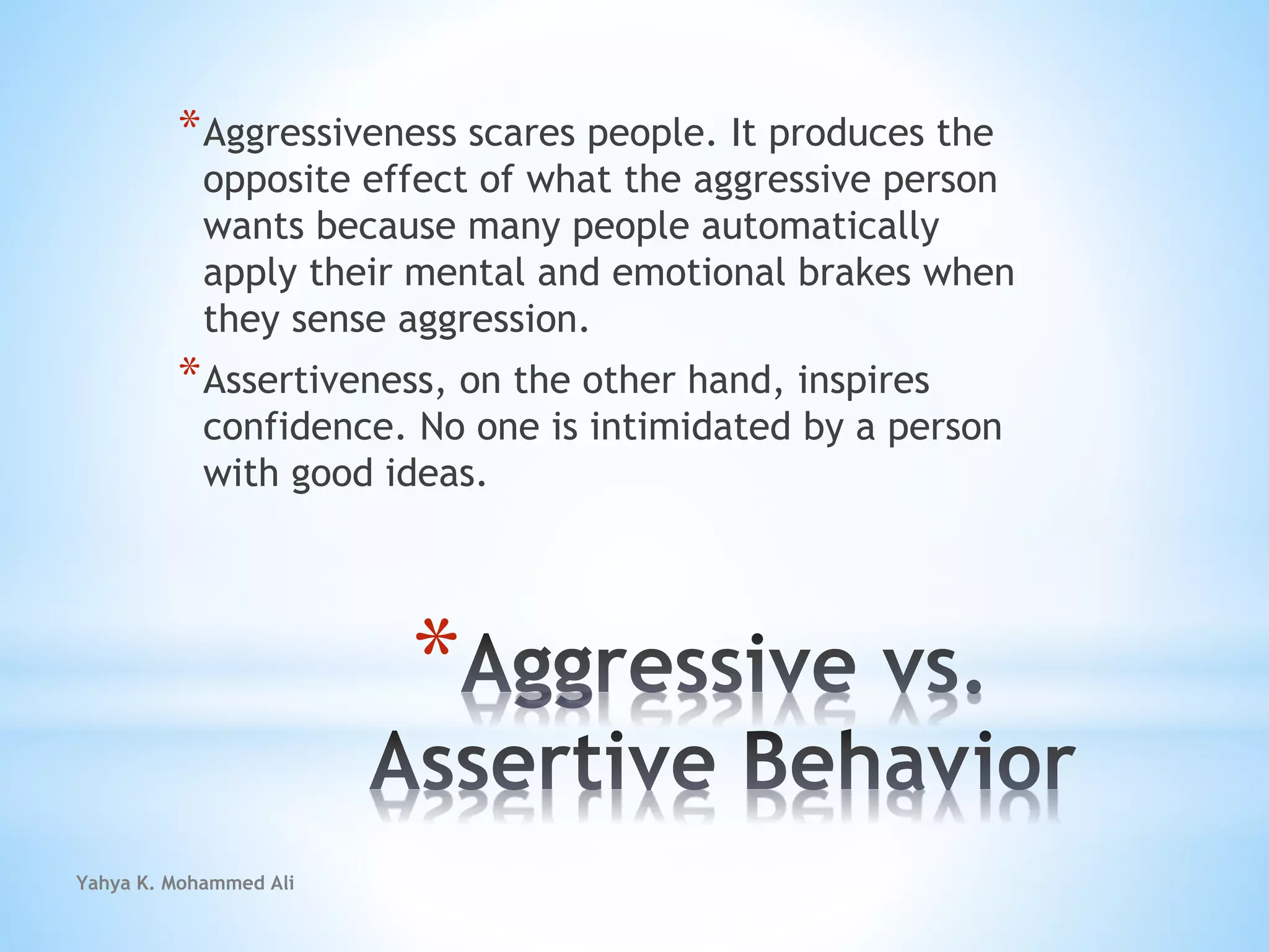 Yahya K. Mohammed Ali
*
*Aggressiveness scares people. It produces the
opposite effect of what the aggressive person
wants because many people automatically
apply their mental and emotional brakes when
they sense aggression.
*Assertiveness, on the other hand, inspires
confidence. No one is intimidated by a person
with good ideas.
 