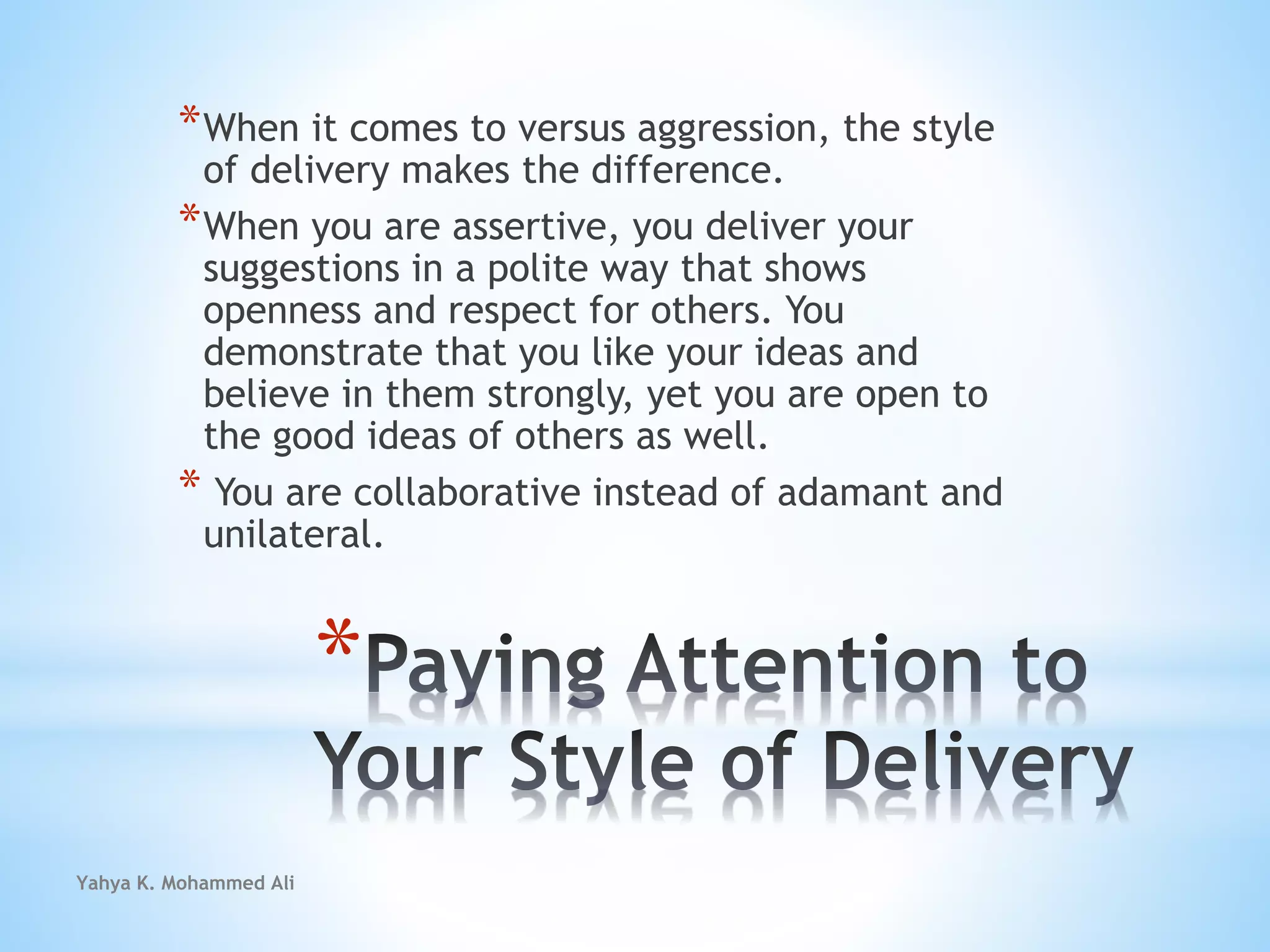 Yahya K. Mohammed Ali
*
*When it comes to versus aggression, the style
of delivery makes the difference.
*When you are assertive, you deliver your
suggestions in a polite way that shows
openness and respect for others. You
demonstrate that you like your ideas and
believe in them strongly, yet you are open to
the good ideas of others as well.
* You are collaborative instead of adamant and
unilateral.
 