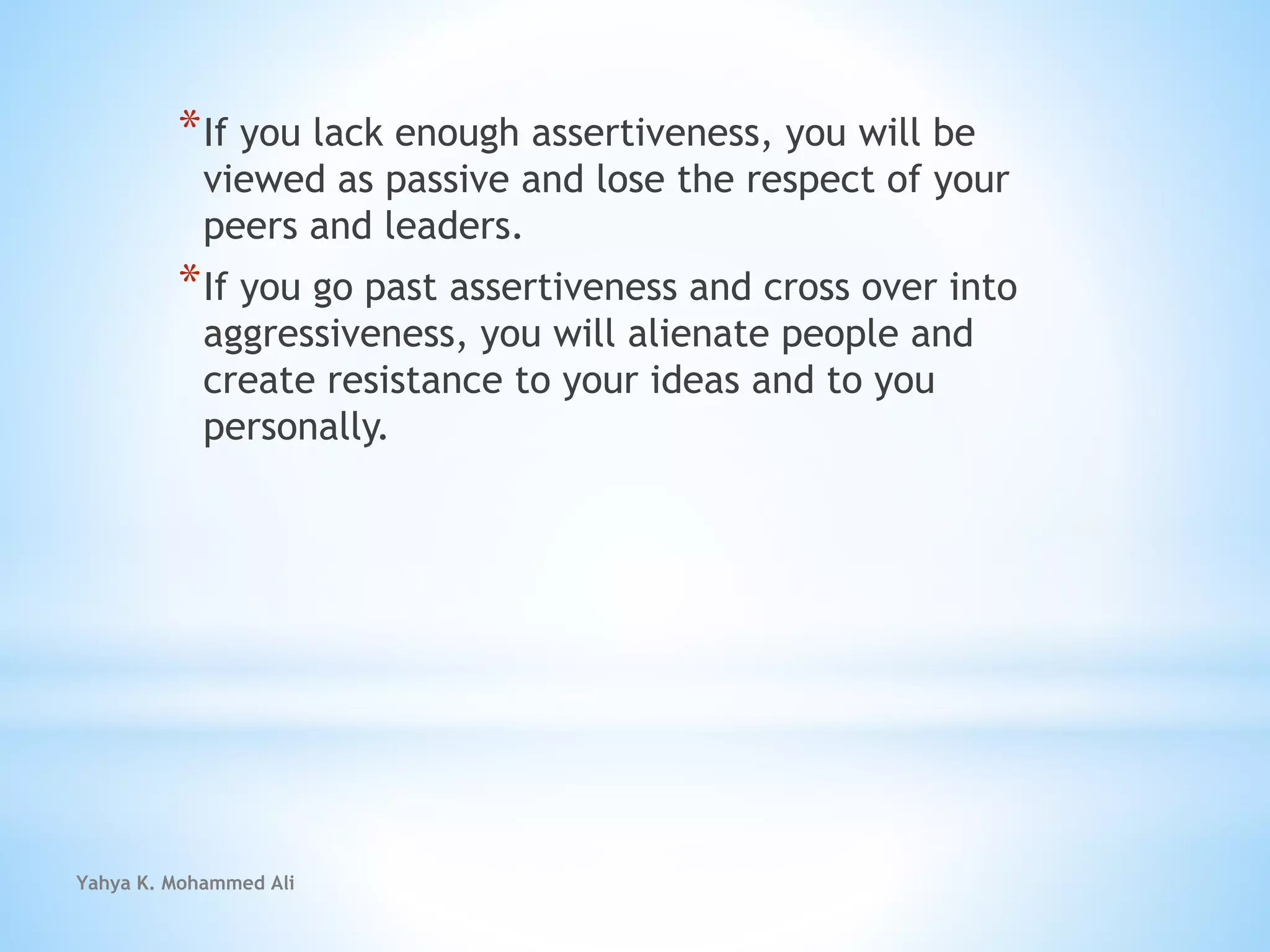 Yahya K. Mohammed Ali
*If you lack enough assertiveness, you will be
viewed as passive and lose the respect of your
peers and leaders.
*If you go past assertiveness and cross over into
aggressiveness, you will alienate people and
create resistance to your ideas and to you
personally.
 
