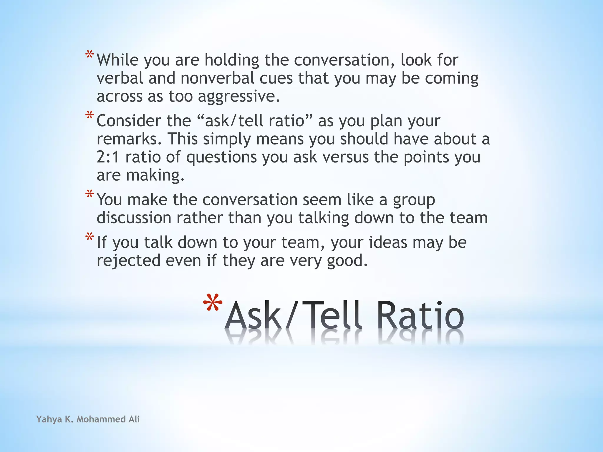 Yahya K. Mohammed Ali
*
*While you are holding the conversation, look for
verbal and nonverbal cues that you may be coming
across as too aggressive.
*Consider the “ask/tell ratio” as you plan your
remarks. This simply means you should have about a
2:1 ratio of questions you ask versus the points you
are making.
*You make the conversation seem like a group
discussion rather than you talking down to the team
*If you talk down to your team, your ideas may be
rejected even if they are very good.
 