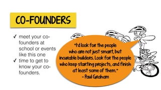 CO-FOUNDERS
✓ meet your co-
founders at
school or events
like this one
✓ time to get to
know your co-
founders.
“I’d look for the people
who are not just smart, but
incurable builders. Look for the people
who keep starting projects, and finish
at least some of them.”
- Paul Graham
 