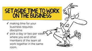 SET ASIDE T IME TO WORK
ON THE BUSINESS
✓ making time for your
business requires
discipline
✓ pick a day or two per week
where you and other
members of the team all
work together in the same
room. 
 