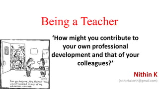 Being a Teacher
Nithin K
(nithinkalorth@gmail.com)
‘How might you contribute to
your own professional
development and that of your
colleagues?’
 