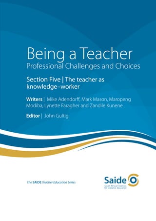 Being a Teacher
Professional Challenges and Choices
Section Five | The teacher as
knowledge–worker
Writers | Mike Adendorff, Mark Mason, Maropeng
Modiba, Lynette Faragher and Zandile Kunene
Editor | John Gultig




The SAIDE Teacher Education Series
 