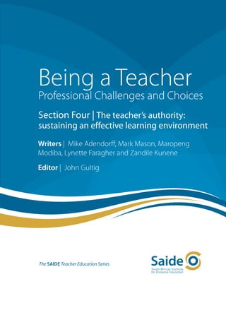 Being a Teacher
Professional Challenges and Choices
Section Four | The teacher’s authority:
sustaining an effective learning environment
Writers | Mike Adendorff, Mark Mason, Maropeng
Modiba, Lynette Faragher and Zandile Kunene
Editor | John Gultig




The SAIDE Teacher Education Series
 