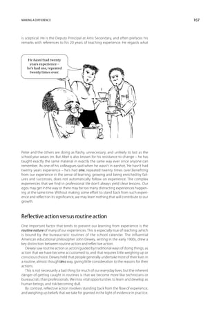 Making a difference                                                                       167



is sceptical. He is the Deputy Principal at Artis Secondary, and often prefaces his
remarks with references to his 20 years of teaching experience. He regards what



   He hasn’t had twenty
    years experience –
   he’s had one, repeated
    twenty times over.




Peter and the others are doing as flashy, unnecessary, and unlikely to last as the
school year wears on. But Abel is also known for his resistance to change – he has
taught exactly the same material in exactly the same way ever since anyone can
remember. As one of his colleagues said when he wasn’t in earshot, ‘He hasn’t had
twenty years experience – he’s had one, repeated twenty times over’. Benefiting
from our experience in the sense of learning, growing and being enriched by fail-
ures and successes, does not automatically follow on exper­ence. The complex
                                                                i
experiences that we find in professional life don’t always yield clear lessons. Our
egos may get in the way or there may be too many distracting experiences happen-
ing at the same time. Without making some effort to stand back from such experi-
ence and reflect on its significance, we may learn nothing that will contribute to our
growth.



Reflective action versus routine action
One important factor that tends to prevent our learning from experience is the
routine nature of many of our experiences. This is especially true of teaching ,which
is bound by the bureaucratic routines of the school calendar. The influential
American educational philosopher John Dewey, writing in the early 1900s, drew a
key distinction between routine action and reflective action.
   Dewey saw routine action as action guided by traditional ways of doing things, as
action that we have become accustomed to, and that requires little weighing up or
conscious choice. Dewey held that people generally undertake most of their lives in
a routine, almost thoughtless way, giving little consideration to the reasons for their
actions.
   This is not necessarily a bad thing for much of our everyday lives, but the inherent
danger of getting caught in routines is that we become more like technicians or
bureaucrats than professionals. We miss vital opportunities to learn and develop as
human beings, and risk becoming dull.
   By contrast, reflective action involves standing back from the flow of experience,
and weighing up beliefs that we take for granted in the light of evidence in practice.
 
