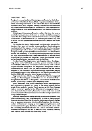 Making a difference                                                              169




  Thenjiwe’s Story
  Thenjiwe is a young teacher with a strong sense of caring for the individ-
  ual learners in her Grade 4 class. She is very concerned about Nosisa,
  who is extremely withdrawn, to the extent that Nosisa never talks to
  anyone at school, even her peers. Attempts to talk to her in order to find
  out what may be contributing to this behaviour fail, there are no psycho-
  logical services at hand, and Nosisa’s mother can shed no light on the
  problem.
     Reflecting on this problem, Thenjiwe realizes that since she is not a
  psychotherapist, she cannot attempt to cure the child; however, she
  senses that if she can put Nosisa in a situation where she is encouraged to
  communicate at the same time as she is challenged (without any hint
  of threat), she may yet be able to help her. She thinks of a plan that might
  just work.
     The next day she counts the learners in her class, notes with satisfac-
  tion that there is an odd number present, and sets the class to work
  in pairs on a task that requires interaction. Since the other learners have
  given up trying to talk to Nosisa, she is the one left without a partner.
  Thenjiwe quickly goes to sit with her and starts on the task. The first two
  minutes feel like twenty, as Nosisa responds only by shaking or nodding
  her head, or in monosyllables. Then Thenjiwe slips in a story about
  herself, one which makes her sound very stupid. She laughs at herself
  and is relieved when she sees a smile cross Nosisa’s face.
     Two days later, Thenji again sets a task for pairs. After a slow begin-
  ning, Nosisa warms to the task, an exciting game in which the partners
  have to find the differences between two similar pictures while each can
  only see his or her own picture, not the partner’s. The game is part of a
  second-language lesson, and the learners have to use the second
  language to ask each other which features might be different. By the
  end, Nosisa is not only using full sentences, but Thenji is amazed to find
  that the child is able to use the second language quite well.
     Progress is slow but definite, and the fourth time Thenji sets a paired
  activity, she discreetly gets a child whom she has chosen carefully –
  though she makes it look as though it’s a casual choice – to be Nosisa’s
  partner. Again Thenji is relieved when the pairing works.
     Before many days have passed, Thenji sees Nosisa playing happily
  and chatting with two girls in a corner of the school grounds during
  break. At the end of a month, Thenji receives a visit from Nosisa’s
  mother, who is very grateful for the difference in her daughter’s behav-
  iour – it seems that at home too, Nosisa has become much more relaxed
  and communicative than anyone can remember her being. It is a triumph
  Thenji will never forget.
     However, she finds that she has another problem on her hands. The
  other children in the class have been quick to observe the amount of
  time and attention Thenji has devoted to Nosisa, even though she has
  tried to give everyone some attention. She finds that the attention-
  seekers in the class are playing up more aggressively than ever, and
  overhears one child saying that Nosisa is the teacher’s pet. Armed with
  this knowledge, she now has to work out a way to restore her relation-
  ship and authority with the rest of the class, while hopefully steering
  them towards some valuable moral learnings as well …
 
