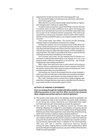 172                                                                    Making a difference




        empowerment to take over the text of this learning guide?’ I say.
            ‘Yes, but we’d be happy to include you in our discussion,’ says Lerato.
            ‘And if I don’t agree?’ I ask.
            ‘Well, after this, try convincing the readers about teachers as “agents”
        and “energetic doers” without us,’ replies Peter.
            ‘I’m glad to hear you say that,’ I say as Prem brings in the tea, ‘because
        if a teacher wants to make a difference as an agent, the energy and
        passion he or she needs don’t just arise “out of the blue”, especially if they
        are not part of the individual teacher’s personality. They need to be
        sustained by a strong sense of purpose. And this points to the need for
        teachers to have worthwhile goals or sets of goals towards which they
        can strive.’
            ‘That sounds noble,’ says Gillian. ‘You sound a bit like somebody
        making a speech at the diploma ceremony at our college.’
            ‘Perhaps I do’, I explain, ‘but I’m not trying to sound “noble”. What I am
        saying is really very practical. It is surprising how many teachers, by the
        time they have been through two, three or even four years of pre-service
        training, have only very vague educational goals, and few strategies for
        achieving them. This makes it very difficult for them to meet the kind of
        challenges we have been considering in this module.’
            ‘Just a minute,’ says Lerato. ‘Are you implying that if a teacher isn’t
        striving for a definite educational goal, or set of goals, he or she is not
        going to make a difference through his or her teaching – say, through
        simply being a reasonably good teacher?’
            ‘Well,’ I reply, ‘from what we’ve seen in some schools, just turning up
        for all your lessons, preparing for all your lessons (trying to think from
        the learners’ point of view when doing so) and assessing learners’ work
        promptly would make a very big difference!’
            ‘And making sure, if you’re the principal, that the school timetable is
        drawn up at the end of the year so that weeks aren’t wasted at the begin-
        ning of the next year, when learners are most receptive!’ chips in Fana.
            ‘But,’ I add, ‘remember that in a school that is really struggling, even
        pretty basic changes like these may require a big effort from the teacher
        or principal, and hence the need for a goal or vision.’


      Activity 42: Making a difference
      If you are working through this module with fellow students, answer the
      following questions on your own first. When everyone has answered
      them, compare your answers and try to reach an agreement.

      1	
        The question that Lerato asks in the dialogue above has probably not
        been answered as fully as she would like. Are goals really necessary,
        or are things like mission statements just fashionable these days?
        Isn’t hard work enough? How would you answer her question?
      2	
        Turn back to the reading on effective schools by Christie and
        Potterton (Reading 10 on page 64 in your Reader), and quickly remind
        yourself of what they say in the section headed ‘Sense of responsibility’.
        What do you think these researchers mean when they write that acting,
        rather than reacting, is itself an impetus towards resilience?
      3	
        Now watch the parts of the videotape indicated in the margin. You will
        see a teacher injecting new life into her school by combining traditional
        song and dance with her teaching. You will also see a teacher conduct-
        ing community classes after hours in addition to her school teaching.
        And you will see a teacher organizing learning groups
        among her peers, helping them to further their qualifications. What
        particular educational goals would you say each of these three teachers
        might be working towards?
 