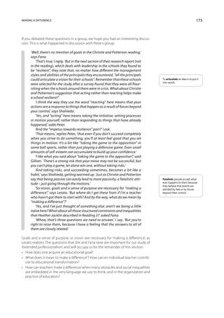 Making a difference                                                                                                      173



If you debated these questions in a group, we hope you had an interesting discus-
sion. This is what happened in discussion with Peter’s group:

     ‘Well, there’s no mention of goals in the Christie and Potterton reading,’
     says Fana.
         ‘That’s true,’ I reply. ‘But in the next section of their research report (not
     in the reading), which deals with leadership in the schools they found to
     be “resilient”, they note that, no matter how different the management
     styles and abilities of the principals they encountered, “all the principals
     could articulate a vision for their schools”. Remember that these schools            To articulate an idea is to put it
                                                                                          into words.
     were selected for the study after a survey found that they were all flour-
     ishing when the schools around them were in crisis. What about Christie
     and Potterton’s suggestion that acting rather than reacting helps make
     a school resilient?’
         ‘I think the way they use the word “reacting” here means that your
     actions are a response to things that happen as a result of forces beyond
     your control,’ says Shahieda.
         ‘Yes, and “acting” here means taking the initiative, setting processes
     in motion yourself, rather than responding to things that have already
     happened,’ adds Peter.
         ‘And the “impetus towards resilience” part?’ I ask.
         ‘That means,’ replies Peter, ‘that even if you don’t succeed completely
     when you strive to do something, you’ll at least feel good that you set
     things in motion. It’s a bit like “taking the game to the opposition” in
     some ball sports, rather than just playing a defensive game. Even small
     amounts of self-esteem can accumulate to build up your confidence.’
         ‘I like what you said about “taking the game to the opposition”,’ said
     Gillian. ‘There’s a strong risk that your move may not be successful, but
     you can’t play a game, let alone win one, without taking risks.’
         ‘And taking risks, and succeeding sometimes, becomes a bit like a
     habit,’ says Shahieda, getting warmed up. ‘Just as Christie and Potterton
     say that being passive can easily lead to more passivity, a fatalistic atti-         Fatalistic people accept what­
                                                                                          ever happens to them because
     tude – just going through the motions.’
                                                                                          they believe that events are
         ‘So vision, goals and a sense of purpose are necessary for “making a             decided by fate or by forces
     difference”,’ says Lerato. ‘But where do I get these from if I’m a teacher           beyond their control.
     who hasn’t got them to start with? And by the way, what do we mean by
     “making a difference”?’
         ‘Yes, and I’ve just thought of something else: aren’t we being a little
     naïve here? What about all those structured constraints and inequalities
     that Heather Jacklin described in Reading 3?’ asked Fana.
         ‘Whoa, that’s three questions we need to answer,’ I say. ‘But you’re
     right to raise them, because I have a feeling that the answers to all of
     them are closely related.’

Goals and a sense of purpose or vision are necessary for ‘making a difference’, as
Lerato realizes. The questions that she and Fana raise are important for our study of
‘extended professionalism’, and will occupy us for the remainder of this section:
•	 How does one acquire an educational goal?
•	 What does it mean to ‘make a difference’? How can an individual teacher contrib-
   ute to educational transformation?
•	 How can teachers ‘make a difference’ when many obstacles and social inequalities
   are embedded in the very language we use to think, and in the organization and
   practice of education?
 