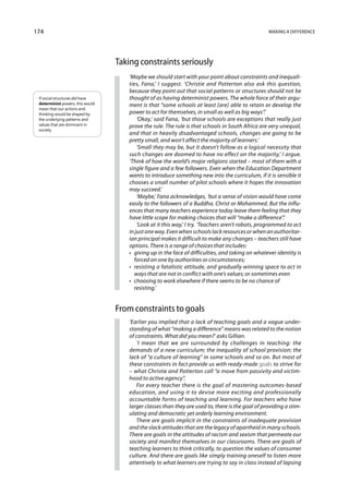 174                                                                                                 Making a difference




                                  Taking constraints seriously
                                      ‘Maybe we should start with your point about constraints and inequali-
                                      ties, Fana,’ I suggest. ‘Christie and Potterton also ask this question,
                                      because they point out that social patterns or structures should not be
 If social structures did have        thought of as having determinist powers. The whole force of their argu-
 determinist powers, this would       ment is that “some schools at least [are] able to retain or develop the
 mean that our actions and
 thinking would be shaped by          power to act for themselves, in small as well as big ways”.’
 the underlying patterns and               ‘Okay,’ said Fana, ‘but those schools are exceptions that really just
 values that are dominant in          prove the rule. The rule is that schools in South Africa are very unequal,
 society.
                                      and that in heavily disadvantaged schools, changes are going to be
                                      pretty small, and won’t affect the majority of learners.’
                                           ‘Small they may be, but it doesn’t follow as a logical necessity that
                                      such changes are doomed to have no effect on the majority,’ I argue.
                                      ‘Think of how the world’s major religions started – most of them with a
                                      single figure and a few followers. Even when the Education Department
                                      wants to introduce something new into the curriculum, if it is sensible it
                                      chooses a small number of pilot schools where it hopes the innovation
                                      may succeed.’
                                           ‘Maybe,’ Fana acknowledges, ‘but a sense of vision would have come
                                      easily to the followers of a Buddha, Christ or Mohammed. But the influ-
                                      ences that many teachers experience today leave them feeling that they
                                      have little scope for making choices that will “make a difference”.’
                                           ‘Look at it this way,’ I try. ‘Teachers aren’t robots, programmed to act
                                      in just one way. Even when schools lack resources or when an authoritar-
                                      ian principal makes it difficult to make any changes – teachers still have
                                      options. There is a range of choices that includes:
                                      •  giving up in the face of difficulties, and taking on whatever identity is
                                          forced on one by authorities or circumstances;
                                      •  resisting a fatalistic attitude, and gradually winning space to act in
                                          ways that are not in conflict with one’s values; or sometimes even
                                      •  choosing to work elsewhere if there seems to be no chance of
                                         resisting.’


                                  From constraints to goals
                                      ‘Earlier you implied that a lack of teaching goals and a vague under-
                                      standing of what “making a difference” means was related to the notion
                                      of constraints. What did you mean?’ asks Gillian.
                                         ‘I mean that we are surrounded by challenges in teaching: the
                                      demands of a new curriculum; the inequality of school provision; the
                                      lack of “a culture of learning” in some schools and so on. But most of
                                      these constraints in fact provide us with ready-made goals to strive for
                                      – what Christie and Potterton call “a move from passivity and victim-
                                      hood to active agency”.
                                         For every teacher there is the goal of mastering outcomes-based
                                      education, and using it to devise more exciting and professionally
                                      accountable forms of teaching and learning. For teachers who have
                                      larger classes than they are used to, there is the goal of providing a stim-
                                      ulating and democratic yet orderly learning environment.
                                         There are goals implicit in the constraints of inadequate provision
                                      and the slack attitudes that are the legacy of apartheid in many schools.
                                      There are goals in the attitudes of racism and sexism that permeate our
                                      society and manifest themselves in our classrooms. There are goals of
                                      teaching learners to think critically, to question the values of consumer
                                      culture. And there are goals like simply training oneself to listen more
                                      attentively to what learners are trying to say in class instead of lapsing
 