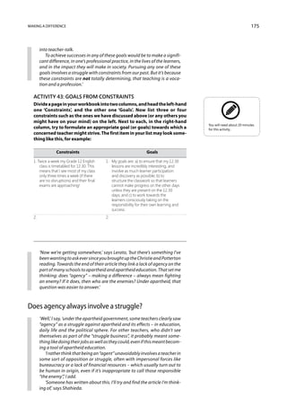 Making a difference                                                                                                     175



      into teacher-talk.
         To achieve successes in any of these goals would be to make a signifi-
      cant difference, in one’s professional practice, in the lives of the learners,
      and in the impact they will make in society. Pursuing any one of these
      goals involves a struggle with constraints from our past. But it’s because
      these constraints are not totally determining, that teaching is a voca-
      tion and a profession.’

  Activity 43: Goals from constraints
  Divide a page in your workbook into two columns, and head the left-hand
  one ‘Constraints’, and the other one ‘Goals’. Now list three or four
  constraints such as the ones we have discussed above (or any others you
  might have on your mind) on the left. Next to each, in the right-hand
                                                                                            You will need about 20 minutes
  column, try to formulate an appropriate goal (or goals) towards which a                   for this activity..
  concerned teacher might strive. The first item in your list may look some-
  thing like this, for example:

  	            Constraints	                                          Goals	

  1. Twice a week my Grade 12 English 	   1.	   My goals are: a) to ensure that my 12.30
  	 class is timetabled for 12.30. This 		      lessons are incredibly interesting, and
  	 means that I see most of my class 		        involve as much learner participation
  	 only three times a week (if there 		        and discovery as possible; b) to
  	 are no disruptions) and their final 		      structure the classwork so that learners
  	 exams are approaching!		                    cannot make progress on the other days
  			                                           unless they are present on the 12.30
  			                                           days; and c) to work towards the
  			                                           learners consciously taking on the
  			                                           responsibility for their own learning and
  			                                           success.
  2.		                                    2.




      ‘Now we’re getting somewhere,’ says Lerato, ‘but there’s something I’ve
      been wanting to ask ever since you brought up the Christie and Potterton
      reading. Towards the end of their article they link a lack of agency on the
      part of many schools to apartheid and apartheid education. That set me
      thinking: does “agency” – making a difference – always mean fighting
      an enemy? If it does, then who are the enemies? Under apartheid, that
      question was easier to answer.’



Does agency always involve a struggle?
      ‘Well,’ I say, ‘under the apartheid government, some teachers clearly saw
      “agency” as a struggle against apartheid and its effects – in education,
      daily life and the political sphere. For other teachers, who didn’t see
      themselves as part of the “struggle business”, it probably meant some-
      thing like doing their jobs as well as they could, even if this meant becom-
      ing a tool of apartheid education.
         ‘I rather think that being an “agent” unavoidably involves a teacher in
      some sort of opposition or struggle, often with impersonal forces like
      bureaucracy or a lack of financial resources – which usually turn out to
      be human in origin, even if it’s inappropriate to call those responsible
      “the enemy”,’ I add.
         ‘Someone has written about this. I’ll try and find the article I’m think-
      ing of,’ says Shahieda.
 