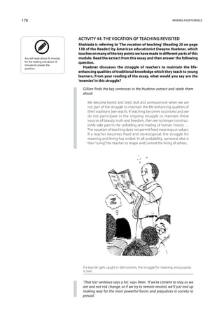 176                                                                                                  Making a difference




                                  Activity 44: The vocation of teaching revisited
                                  Shahieda is referring to ‘The vocation of teaching’ (Reading 20 on page
                                  138 of the Reader) by American educationist Dwayne Huebner, which
                                  touches on many of the key points we have made in different parts of this
 You will need about 45 minutes   module. Read the extract from this essay and then answer the following
 for the reading and about 10     question.
 minutes to answer the
 question.                           Huebner discusses the struggle of teachers to maintain the life-
                                  enhancing qualities of traditional knowledge which they teach to young
                                  learners. From your reading of the essay, what would you say are the
                                  ‘enemies’ in this struggle?

                                    Gillian finds the key sentences in the Huebner extract and reads them
                                    aloud:

                                       We become bored and tired, dull and unresponsive when we are
                                       not part of the struggle to maintain the life-enhancing qualities of
                                       [the] traditions [we teach]. If teaching becomes routinized and we
                                       do not participate in the ongoing struggle to maintain these
                                       sources of beauty, truth and freedom, then we no longer construc-
                                       tively take part in the unfolding and making of human history …
                                       The vocation of teaching does not permit fixed meanings or values.
                                       If a teacher becomes fixed and stereotypical, the struggle for
                                       meaning and living has ended. In all probability, someone else is
                                       then “using” the teacher to shape and control the living of others.




                                    If a teacher gets caught in dull routines, the struggle for meaning and purpose
                                    is over.


                                    ‘That last sentence says a lot,’ says Peter. ‘If we’re content to stay as we
                                    are and not risk change, or if we try to remain neutral, we’ll just end up
                                    making way for the most powerful forces and prejudices in society to
                                    prevail.’
 
