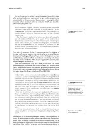 Making a difference                                                                                                    177



        ‘Yes, so the teacher has to have a sense of purpose,’ I agree. ‘If we allow
     what we teach to become routine, or if we get used to accepting the
     unacceptable, we become passive “accomplices” – of everything from
     consumer culture to racism. Listen to what Jean McNiff says about the
     reflective teacher (1988: 50):’

        Being committed suggests a thinking awareness. If I am committed,
        then I am acutely aware and I question. If I do not question, I accept
        the status quo, and I go along with established […] attitudes without         The status quo is the existing
                                                                                      state of affairs.
        interfering. I am a servant of the status quo, and I service it through
        my passivity.
            [But the reflective teacher is] tenacious, and above all curious. He
        (sic) will not be satisfied with a given system if he sees elements of
        the system as unsatisfactory. He will seek to change it. In so doing, he
        refuses to be a servant, but becomes an acting agent. He rises above
        the role of skilled technician and becomes an educator. And this
        qualifies him to [...] make autonomous and independent judgements
        within his own professional sphere.

     Peter takes the argument further: ‘It seems to me that the challenge of
     being a professional teacher may not involve an external human
     “enemy”, but “making a difference” must involve the teacher in change,
     and therefore a teacher’s efforts to meet such a challenge will almost
     inevitably involve obstacles. If this doesn’t happen, the teacher is prob-
     ably avoiding the crucial issues.’
        ‘That may sound harsh,’ I say, ‘but I think you are right. The French
     philosopher Jean-Paul Sartre, who fought the Nazis as a member of the
     French underground during World War II, wrote that one can achieve
     freedom only in a resistant world. Listen carefully to what Maxine Greene
     has to say about this (Greene in Bolin and Falk, 1987: 185):

        For [Sartre] the human being is characterized by a need to go beyond
        a situation – and by what that person succeeds in making of (himself
        or herself ). He knew as well as anyone that we are indeed determined,
        conditioned in a multiplicity of ways, and that what determines and
        conditions [us] must in some way be transcended if we are to achieve          To transcend something is to
                                                                                      rise above it.
        ourselves and be able to act on our freedom. The determinate, the
        given, the objectness of the world are what stand in our way and
        require resistance, if we ourselves are not to be made into acquies-          Acquiescent simply means
                                                                                      ‘ready to agree’, but here
        cent beings, mere things.                                                     Greene uses it to mean ‘compli-
           One way of resisting is by means of a project, identifying some-           ant, puppet-like, not having the
        thing we want to bring into being; the practice we undertake in order         courage to match our beliefs’.
        to achieve it involves a flight and a leap ahead, a refusal and a realiza-
        tion. This means a recognition that there is some lack or deficiency
        that must be identified and refused, a lack that becomes visible only
        when we imagine what is possible. But it must be a lack that is subjec-
        tively experienced as a personal deprivation or loss, and that can then
        be transformed into an objective problem [one that can be dealt
        with].
            In these times, teachers are likely to create their teaching as a
        project only if they can first reject the apparent inexorability of the       If something is inexorable, it
                                                                                      cannot be prevented.
        system.

     ‘Greene goes on to say that rejecting the seeming “unchangeability” of
     things we encounter in schools means questioning the assumptions
     people share so readily, especially the assumption that nothing can be
     done to change the situation. It means coming to a critical understand-
     ing of how these ‘realities’ originate with human beings and tend to
 
