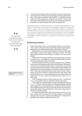 178                                                                                                    Making a difference




                                       serve particular interests (as we saw in Section 5.4). And it means refus-
                                       ing the “givenness” of things and seeing things as if they could be other-
                                       wise. If the taken-for-granted “school culture” in a particular school
                                       stifles the creative approaches of teachers or learners, it needs to be
                                       questioned. If the disorder that prevails at some schools has come to be
                                       accepted as “the way things are”, this needs to be questioned.’

                                 We now have a clearer understanding of what is required to ‘make a difference’ in our
                                 schools. It is likely to pit us against obstacles opposed to change. But resisting such
                                 forces ‘as a project’ makes us participants in the building of history. For McNiff, the
                                 professional educator is not just a skilled technician, but someone curious and tena-
                                 cious, someone dissatisfied to see elements of the system that are unacceptable,
                                 someone bent on making a difference. For Greene, this requires a vision of things as
    The self is not              they could be. As we will see below, turning teaching into a ‘project’ also builds us up
                                 as persons.
  something ready-
made, but something
    in continuous
 formation through
                                 Achieving ourselves
   choice of action.                   ‘These philosophers have some challenging things to say,’ broke in
                                       Lerato, ‘and it’s all the more interesting if they’ve done things like Sartre
                                       did during the war. What else do you know about Maxine Greene?’
                                           ‘Maxine Greene is an American philosopher of education who’s had a
                                       wide influence over the past couple of decades,’ I answer. ‘Her ideas
                                       about agency, freedom and teaching as a “project” are central to our
                                       debate.’
                                           ‘I’d like to hear more about her idea of teaching as a project, but some
                                       of what she says is a bit difficult to understand. What do you think she
                                       means by “achieving ourselves”?’ asks Fana.
                                           ‘I think I can help you with that. It raises an important issue. Elsewhere
                                       in her article, Greene quotes another American philosopher, John Dewey:
                                       “The self is not something ready-made, but something in continuous
                                       formation through choice of action.” Greene explains this as follows: “To
                                       speak of action is to have the taking of initiatives in mind; it is to think in
                                       terms of futuring, of reaching forward toward what is not yet.” Dewey’s
 Greene is quoting from Dewey,         notion of the self is formed in constant interaction with others (very
 1966: 408.                            much like Ubuntu). It’s in constant formation. In fact, human beings can
                                       seldom say, “I am this, or that”, but should rather say, “I am becoming
                                       this or that”.’
                                           ‘So by “achieving ourselves”, Greene means just that – we don’t just
                                       happen; we actually “construct” ourselves as we go?’ says Lerato.
                                           ‘That’s right. But as Dewey implies, the way to develop the self as an
                                       “agent” is through “choice of action”, not through passively accepting
                                       everything just as it is. If you think about it, “choice” and “action” are key
                                       ideas underlying much of our discussion in this module, from the reasons
                                       that people choose to become teachers, to the reasons they choose to
                                       become “part of the solution”.
                                           ‘It’s interesting how all these ideas are starting to connect up,’ says
                                       Fana. ‘Dewey seems to imply that “forming ourselves continuously
                                       through choice of action” is very open-ended, quite a risky business.
                                       Remember what Dwayne Huebner says about risk?’
 