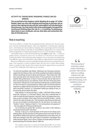 Making a difference                                                                                                      179



   Activity 45: Taking risks: knowing things can go
                wrong
   The second half of the Huebner article (Reading 20 on page 141 of the
   Reader) deals not only with teaching and learning as journeys and as
   stories in the making, but also with the ‘vulnerability’ and risk attached to             You should spend about 15
                                                                                             minutes on this activity.
   these journeys. You may need to refer to the reading again, but spend five
   minutes just thinking about the role of risk in teaching. Try jotting your
   ideas down in your workbook, and see what ideas and connections the
   idea of risk leads you to.



Risk in teaching
A lot of our efforts in modern life are geared towards reducing risk. Security meas-
ures, and the standard procedures, rules, and regulations in bureaucratic organiza-
tions – all of these are risk-avoidance strategies. Not surprisingly, we find risk-avoid-
ance in teaching, where it may take on many different appearances. For instance, the
technical approach to teaching (see pages 45 to 47) is a risk-avoidance strategy.
   Fortunately, there is a side of human beings that needs to take risks – in many of
today’s sports, in business, and so on. It’s almost as if we have to test ourselves.
Putting yourself ‘at risk’ by exposing what happens in your classroom to questioning
and reflection (your own and others’), often leads to improvement in your teaching.
   When you reflected on risk, you probably thought about your own teaching situ-
ation. The situations in which students teach do vary, but in South Africa today,               The insecurity of
there is a need to make choices that involve risk and an opportunity, to accept risk
as one of the challenges that make up our vocation.
                                                                                                teaching is what
                                                                                               makes teaching a
      ‘I’m still a bit mystified,’ says Gillian. ‘Nothing in our training as teachers        vocation. We cannot
      supported risk-taking; in fact, one of the unspoken principles underlying                 take on a calling
      almost everything we learnt about teaching was, “Don’t take risks”. We                    without risk. We
      were warned about the teacher being “in loco parentis”, and all that                  cannot respond to the
      implied. We quickly learnt, at least in some schools, that to take risks in
      how one dressed was to court disaster. And in the time of the old “panel
                                                                                            calls of the young, or to
      inspections”, taking risks in one’s teaching methods was usually frowned                tradition unless we
      on. Even if it wasn’t, it seemed better to “play it safe” if one knew that the               accept our
      inspector or subject adviser was due for a visit. But I notice you don’t even            vulnerability and
      add a word like “cautious” or “calculated” before you speak of risks, so                      fallibility.
      you must be serious about this idea.’
          ‘Risk-taking is a serious business,’ I reply. ‘I did think about using a
      word like “cautious” or “informed” before “risks”. But it seemed that, in
      order to make the teaching point I wanted, I had to risk appearing incau-
      tious, or even mistaken. I don’t mean that one should be reckless – taking
      risks for the sake of taking risks. That would be unprofessional, because
      we are accountable as professionals for the decisions we make, and
      “reckless” means “taking no heed” or “not caring about consequences”
      – the very opposite of being a professional.’
          ‘So in leaving out words like “cautious”, you were in fact taking a
      calculated risk yourself?’ asks Peter.
          ‘Exactly, it was just a small example of the kind of risk-taking we’re
      talking about. But let’s get back to the opportunities and needs for risk in
      South Africa. Rather than get into a generalized discussion about this, I’ll
      take two examples from the same copy of a teacher’s news­paper that
      make the point better. One is from a review of a book about outcomes-
      based teaching (The Teacher, March 1998: 16):

         This sudden autonomy is a cause of anxiety about OBE. For so many
         years teachers have been told what to do. Now they are allowed to
 