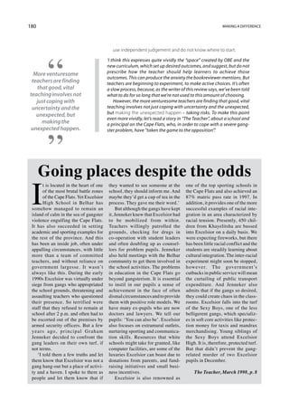 180                                                                                                    Making a difference




                                             use independent judgement and do not know where to start.

                                          ‘I think this expresses quite vividly the “space” created by OBE and the
                                          new curriculum, which set up desired outcomes, and suggest, but do not
  More venturesome                        prescribe how the teacher should help learners to achieve those
                                          outcomes. This can produce the anxiety the bookreviewer mentions. But
 teachers are finding                     teachers are beginning to experiment, to make active choices. It’s often
   that good, vital                       a slow process, because, as the writer of this review says, we’ve been told
teaching involves not                     what to do for so long that we’re not used to this amount of choosing.
   just coping with                           However, the more venturesome teachers are finding that good, vital
 uncertainty and the                      teaching involves not just coping with uncertainty and the unexpected,
   unexpected, but                        but making the unexpected happen – taking risks. To make this point
                                          even more vividly, let’s read a story in “The Teacher”, about a school and
     making the                           a principal on the Cape Flats, who, in order to cope with a severe gang-
 unexpected happen.                       ster problem, have “taken the game to the opposition”.’




      Going places despite the odds
 I
       t is located in the heart of one   they wanted to see someone at the        one of the top sporting schools in
       of the most brutal battle zones    school, they should inform me. And       the Cape Flats and also achieved an
       of the Cape Flats. Yet Excelsior   maybe they’d get a cup of tea in the     87% matric pass rate in 1997. In
       High School in Belhar has          process. They gave me their word.’       addition, it provides one of the more
 somehow managed to remain an                 But although the gangs have kept     successful examples of racial inte-
 island of calm in the sea of gangster    it, Jenneker knew that Excelsior had     gration in an area characterized by
 violence engulfing the Cape Flats.       to be mobilized from within.             racial tension. Presently, 450 chil-
 It has also succeeded in setting         Teachers willingly patrolled the         dren from Khayelitsha are bussed
 academic and sporting examples for       grounds, checking for drugs in           into Excelsior on a daily basis. We
 the rest of the province. And this       co-operation with student leaders        were expecting fireworks, but there
 has been an inside job, often under      and often doubling up as counsel-        has been little racial conflict and the
 appalling circumstances, with little     lors for problem pupils. Jenneker        students are steadily learning about
 more than a team of committed            also held meetings with the Belhar       cultural integration. The inter-racial
 teachers, and without reliance on        community to get them involved in        experiment might soon be stopped,
 government largesse. It wasn’t           the school activities. The problems      however. The government’s
 always like this. During the early       in education in the Cape Flats go        cutbacks in public service will mean
 1990s Excelsior was virtually under      beyond gangsterism. It is essential      the curtailing of public transport
 siege from gangs who appropriated        to instil in our pupils a sense of       expenditure. And Jenneker also
 the school grounds, threatening and      achievement in the face of often         admits that if the gangs so desired,
 assaulting teachers who questioned       dismal circumstances and to provide      they could create chaos in the class-
 their presence. So terrified were        them with positive role models. We       rooms. Excelsior falls into the turf
 staff that they refused to remain at     have many ex-pupils who are now          of the Sexy Boys, one of the less
 school after 2 p.m. and often had to     doctors and lawyers. We tell our         belligerent gangs, which specializ-
 be escorted out of the premises by       pupils: ‘You can also be’. Excelsior     es in soft core activities like protec-
 armed security officers. But a few       also focuses on extramural outlets,      tion money for taxis and mandrax
 years ago, principal Graham              nurturing sporting and communica-        merchandising. Young siblings of
 Jenneker decided to confront the         tion skills. Resources that white        the Sexy Boys attend Excelsior
 gang leaders on their own turf, if       schools might take for granted, like     High. It is, therefore, protected turf.
 not terms.                               computer facilities, are some of the     But that didn’t prevent the gang-
    ‘I told them a few truths and let     luxuries Excelsior can boast due to      related murder of two Excelsior
 them know that Excelsior was not a       donations from parents, and fund-        pupils in December.
 gang hang-out but a place of activi-     raising initiatives and small busi-
 ty and a haven. I spoke to them as       ness incentives.                             The Teacher, March 1998, p. 8
 people and let them know that if             Excelsior is also renowned as
 