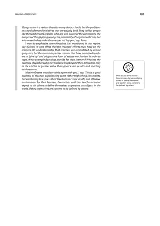 Making a difference                                                                                           181



     ‘Gangsterism is a serious threat to many of our schools, but the problems
     in schools demand initiatives that are equally bold. They call for people
     like the teachers at Excelsior, who are well aware of the constraints, the
     dangers of things going wrong, the probability of negative criticism, but
     who nevertheless make the unexpected happen,’ says Fana.
         ‘I want to emphasize something that isn’t mentioned in that report,
     says Gillian. ‘It’s the effect that the teachers’ efforts must have on the
     learners. It’s understandable that teachers are intimidated by armed
     gangsters, but there are many other reasons that have prompted teach-
     ers to “give up” and adopt some form of escape mechanism in order to
     cope. What example does that provide for their learners? Whereas the
     example of teachers who have taken a leap beyond their difficulties may
     in the end be of greater value than good exam results and sporting
     achievements.’
         ‘Maxine Greene would certainly agree with you,’ I say. ‘This is a good
     example of teachers experiencing some rather frightening constraints,        What do you think Maxine
                                                                                  Greene means by learners being
     but combining to express their freedom to create a safe and effective        stirred to ‘define themselves’,
     environment for their learners. Greene has said that teachers cannot         and teachers being content to
     expect to stir others to define themselves as persons, as subjects in the    ‘be defined’ by others?
     world, if they themselves are content to be defined by others.’
 